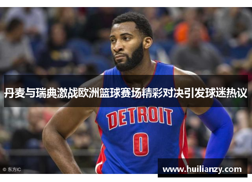 丹麦与瑞典激战欧洲篮球赛场精彩对决引发球迷热议