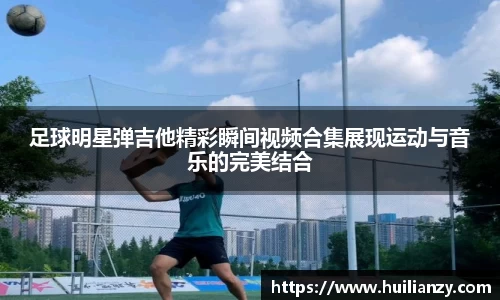 足球明星弹吉他精彩瞬间视频合集展现运动与音乐的完美结合